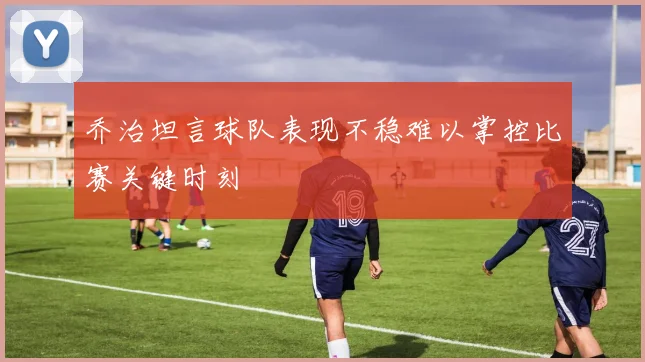 乔治坦言球队表现不稳难以掌控比赛关键时刻