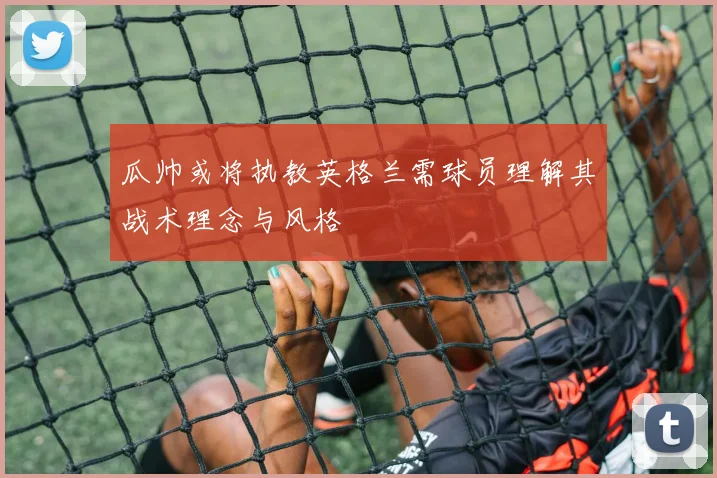瓜帅或将执教英格兰需球员理解其战术理念与风格