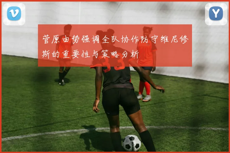 菅原由势强调全队协作防守维尼修斯的重要性与策略分析