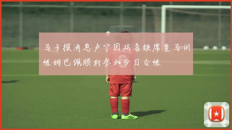 马卡报消息卢宁因病毒缺席皇马训练姆巴佩顺利参加今日合练