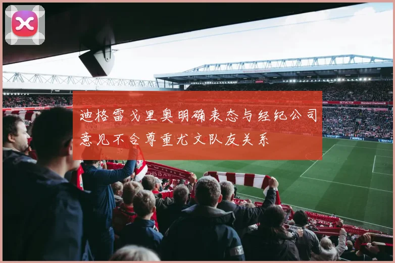 迪格雷戈里奥明确表态与经纪公司意见不合尊重尤文队友关系