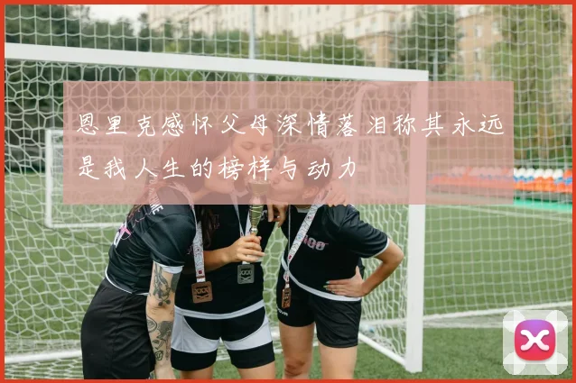 恩里克感怀父母深情落泪称其永远是我人生的榜样与动力