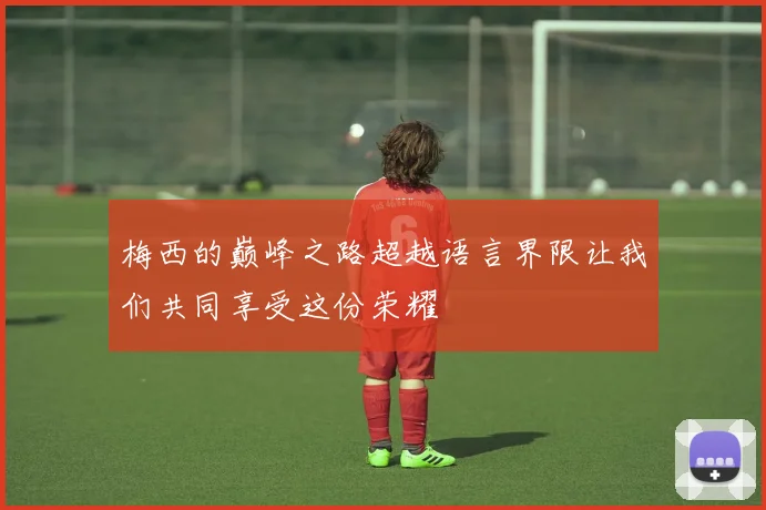 梅西的巅峰之路超越语言界限让我们共同享受这份荣耀