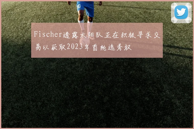 Fischer透露太阳队正在积极寻求交易以获取2023年首轮选秀权