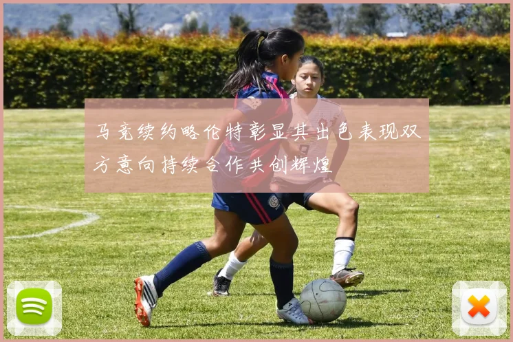 马竞续约略伦特彰显其出色表现双方意向持续合作共创辉煌