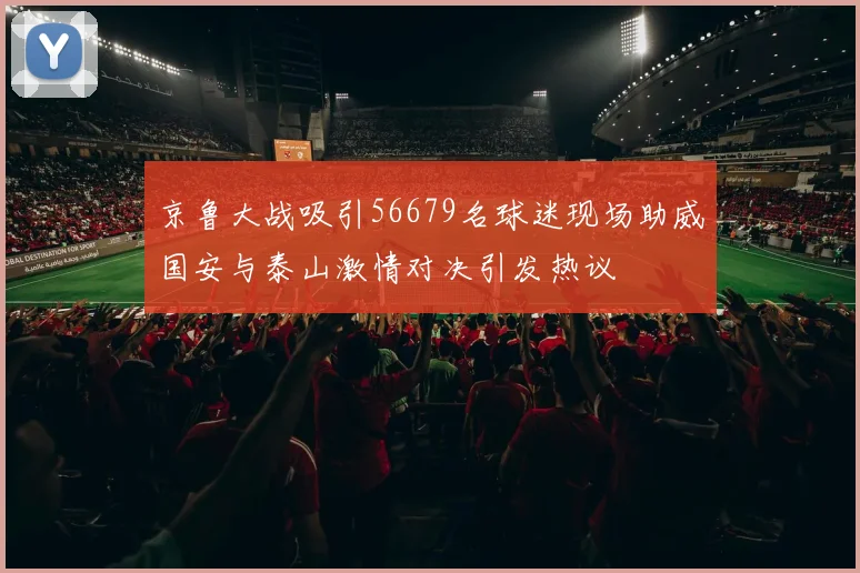 京鲁大战吸引56679名球迷现场助威国安与泰山激情对决引发热议