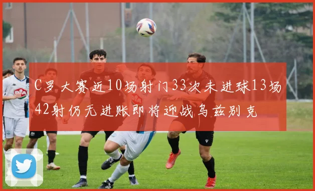C罗大赛近10场射门33次未进球13场42射仍无进账即将迎战乌兹别克