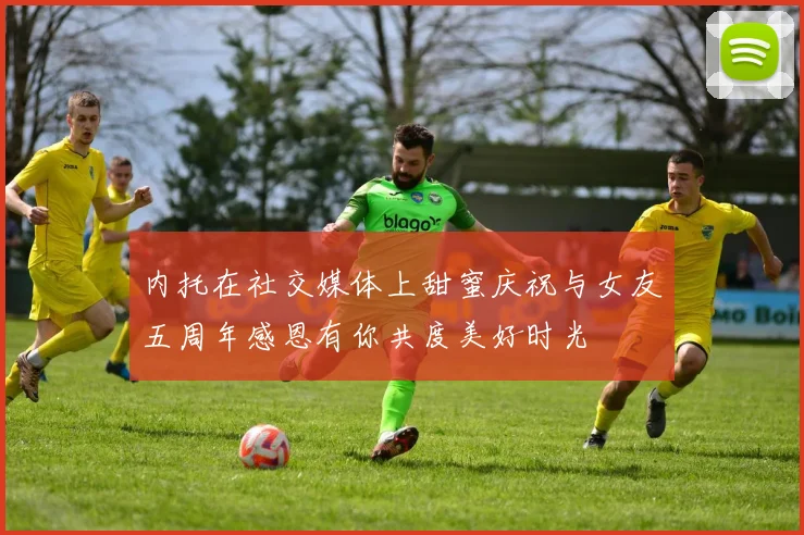 内托在社交媒体上甜蜜庆祝与女友五周年感恩有你共度美好时光
