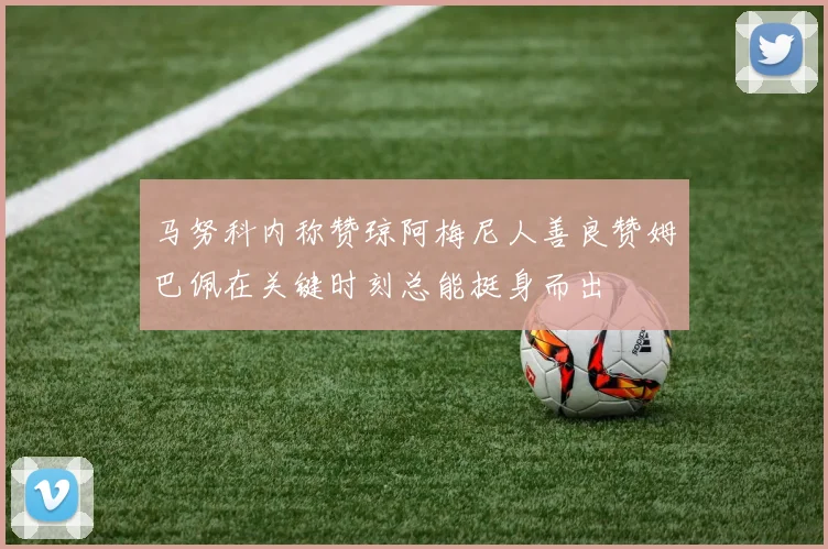 马努科内称赞琼阿梅尼人善良赞姆巴佩在关键时刻总能挺身而出