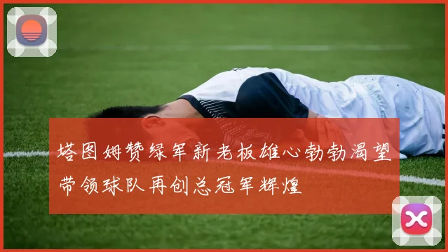 塔图姆赞绿军新老板雄心勃勃渴望带领球队再创总冠军辉煌