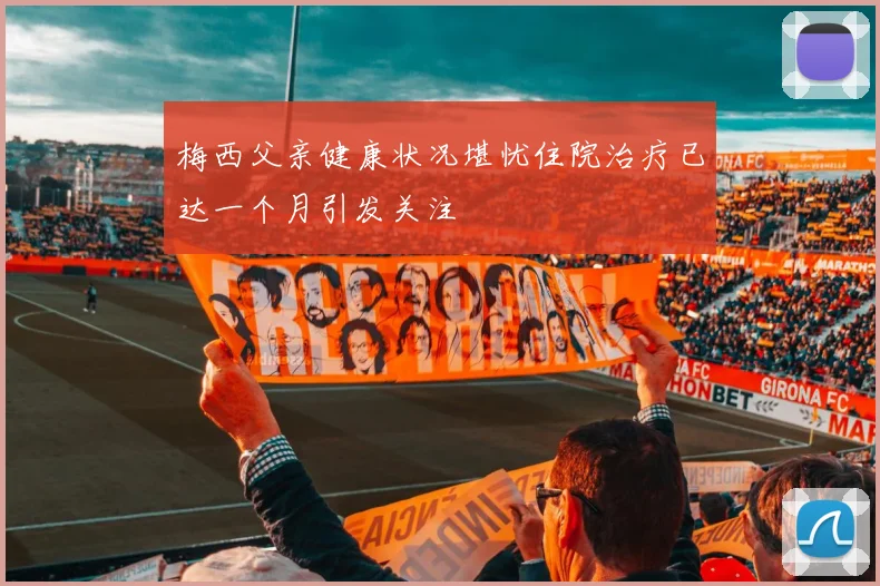 梅西父亲健康状况堪忧住院治疗已达一个月引发关注